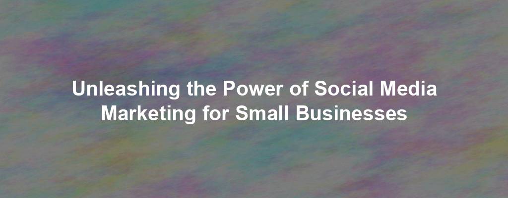 Unleashing the Power of Social Media Marketing for Small Businesses