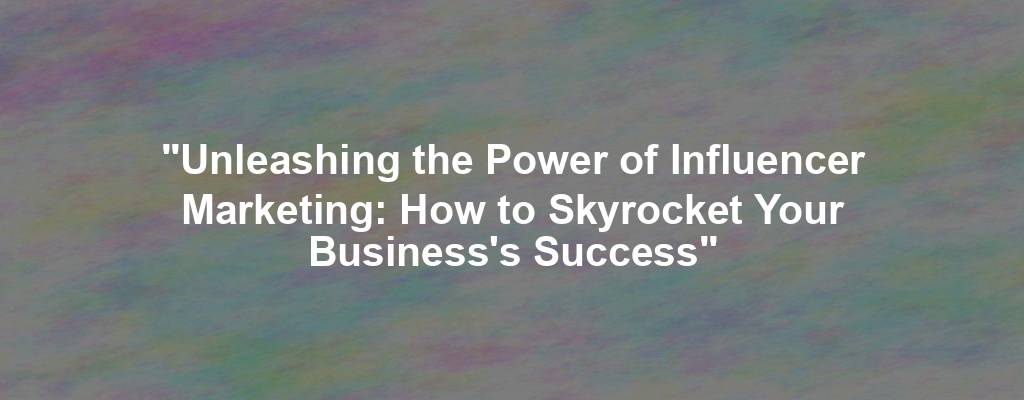 "Unleashing the Power of Influencer Marketing: How to Skyrocket Your Business's Success"