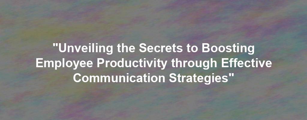 "Unveiling the Secrets to Boosting Employee Productivity through Effective Communication Strategies"