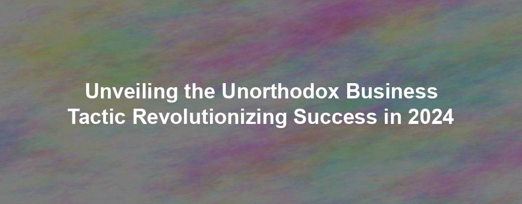 Unveiling the Unorthodox Business Tactic Revolutionizing Success in 2024