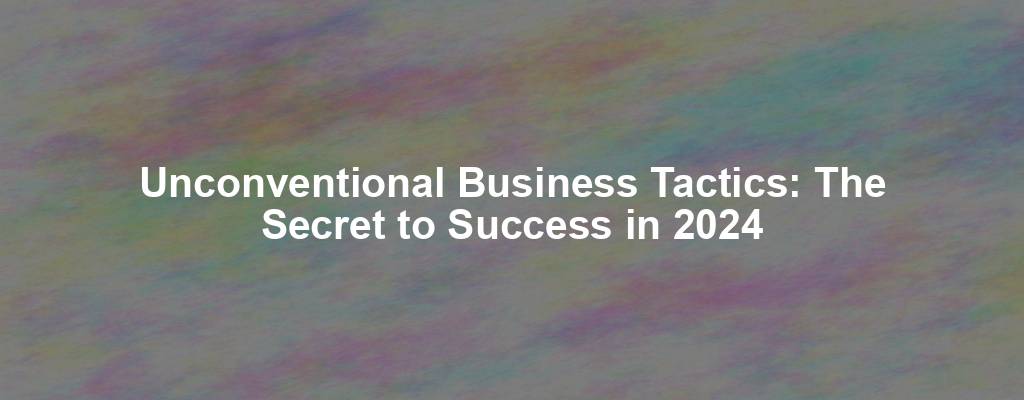 Unconventional Business Tactics: The Secret to Success in 2024