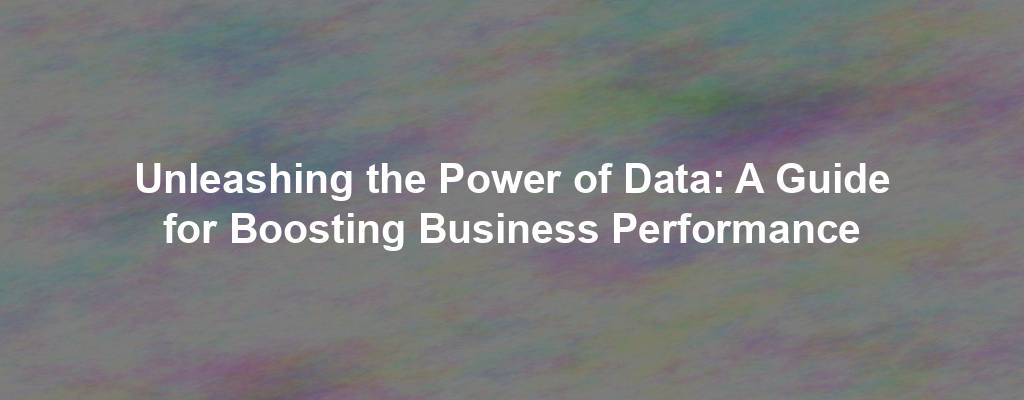 Unleashing the Power of Data: A Guide for Boosting Business Performance