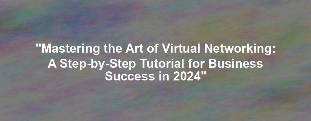"Mastering the Art of Virtual Networking: A Step-by-Step Tutorial for Business Success in 2024"