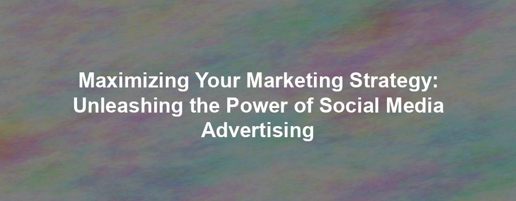 Maximizing Your Marketing Strategy: Unleashing the Power of Social Media Advertising
