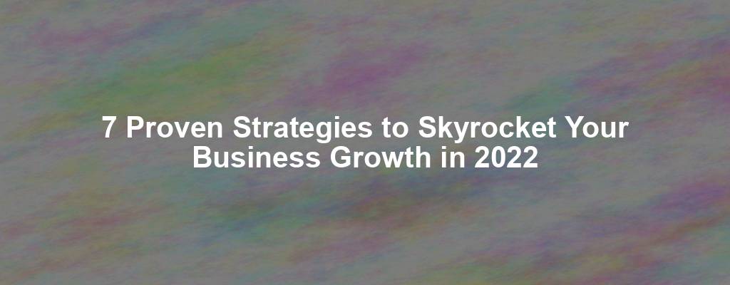 7 Proven Strategies to Skyrocket Your Business Growth in 2022