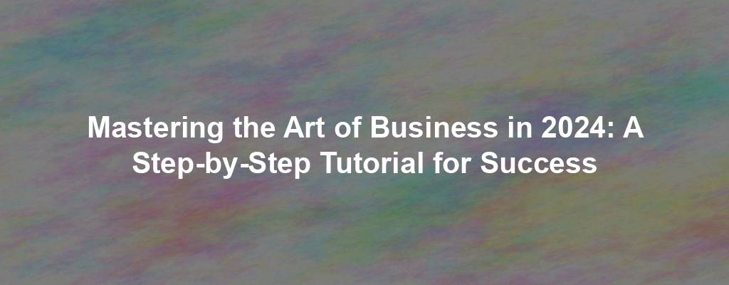 Mastering the Art of Business in 2024: A Step-by-Step Tutorial for Success