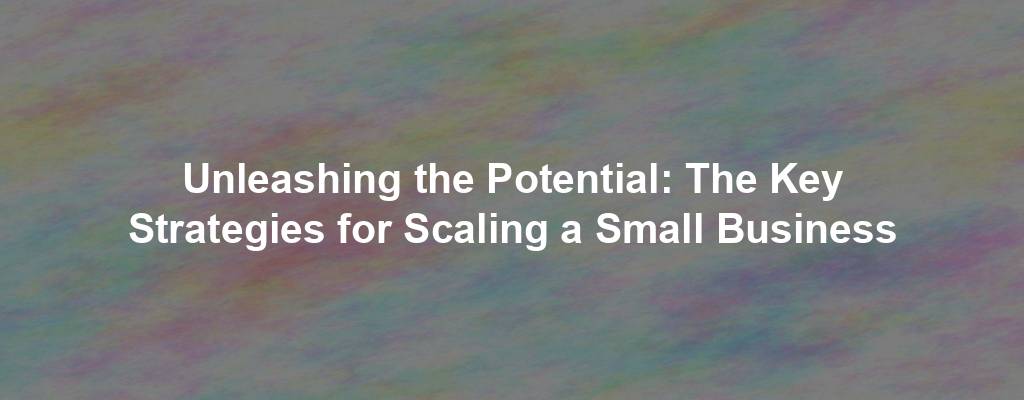 Unleashing the Potential: The Key Strategies for Scaling a Small Business