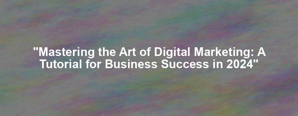 "Mastering the Art of Digital Marketing: A Tutorial for Business Success in 2024"