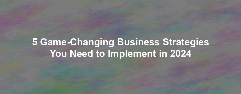 5 Game-Changing Business Strategies You Need to Implement in 2024