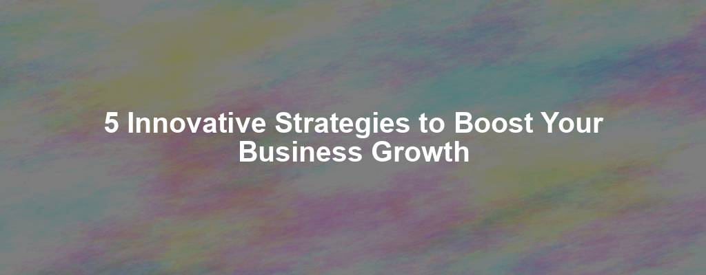 5 Innovative Strategies to Boost Your Business Growth