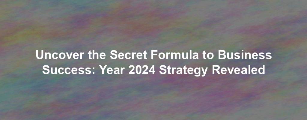 Uncover the Secret Formula to Business Success: Year 2024 Strategy Revealed