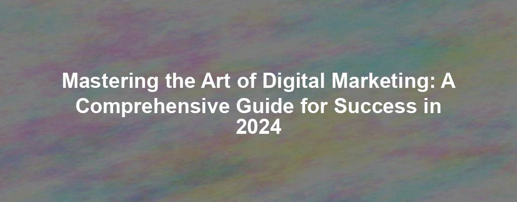 Mastering the Art of Digital Marketing: A Comprehensive Guide for Success in 2024