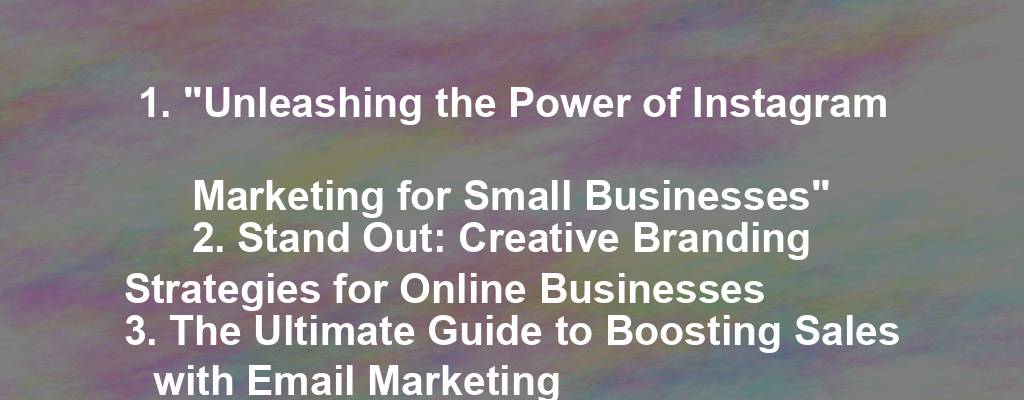 1. "Unleashing the Power of Instagram Marketing for Small Businesses"
2. Stand Out: Creative Branding Strategies for Online Businesses
3. The Ultimate Guide to Boosting Sales with Email Marketing
4. 5 Secrets to Creating a Successful E-commerce Business
5. The Future of Digital Marketing: What Small Businesses Need to Know