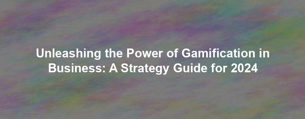 Unleashing the Power of Gamification in Business: A Strategy Guide for 2024