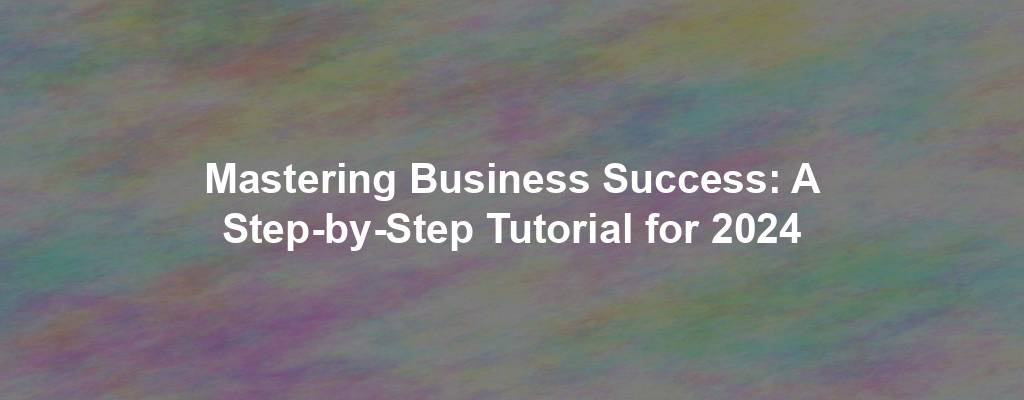 Mastering Business Success: A Step-by-Step Tutorial for 2024