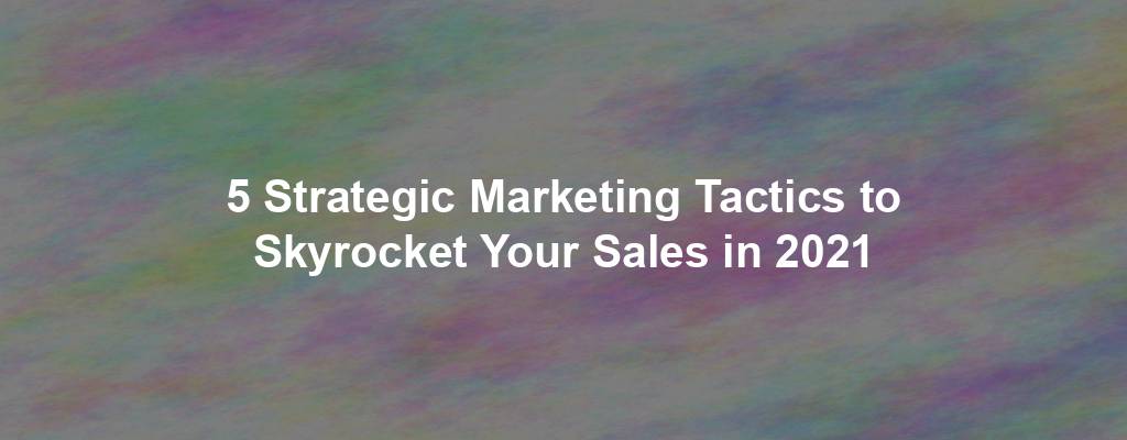 5 Strategic Marketing Tactics to Skyrocket Your Sales in 2021