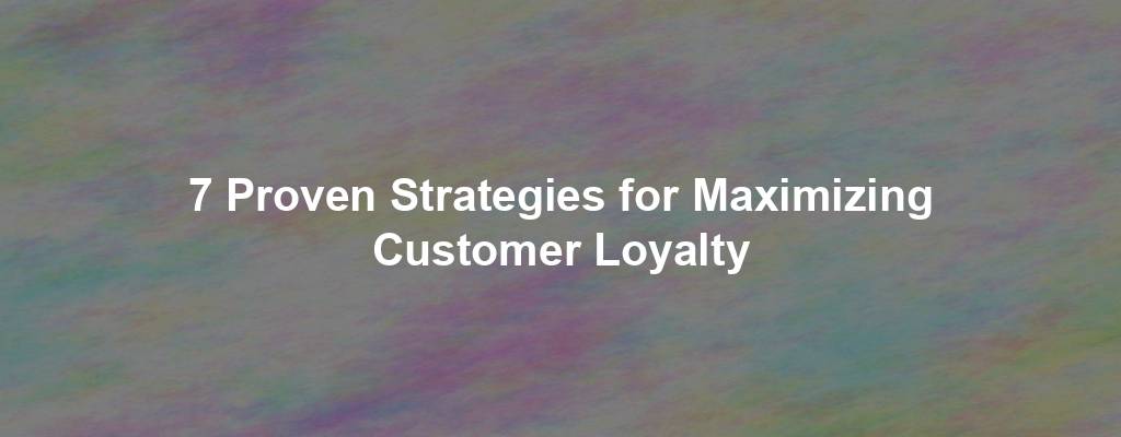7 Proven Strategies for Maximizing Customer Loyalty