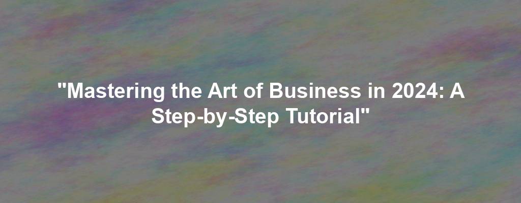 "Mastering the Art of Business in 2024: A Step-by-Step Tutorial"