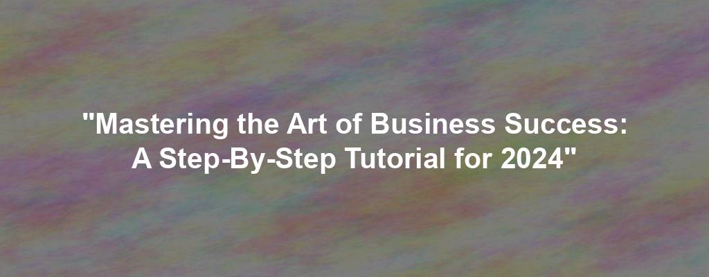 "Mastering the Art of Business Success: A Step-By-Step Tutorial for 2024"
