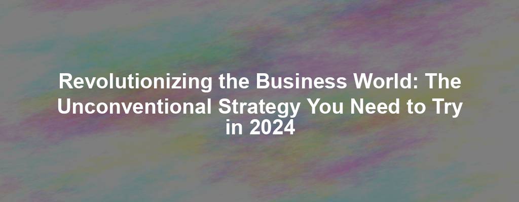 Revolutionizing the Business World: The Unconventional Strategy You Need to Try in 2024