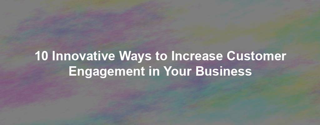 10 Innovative Ways to Increase Customer Engagement in Your Business