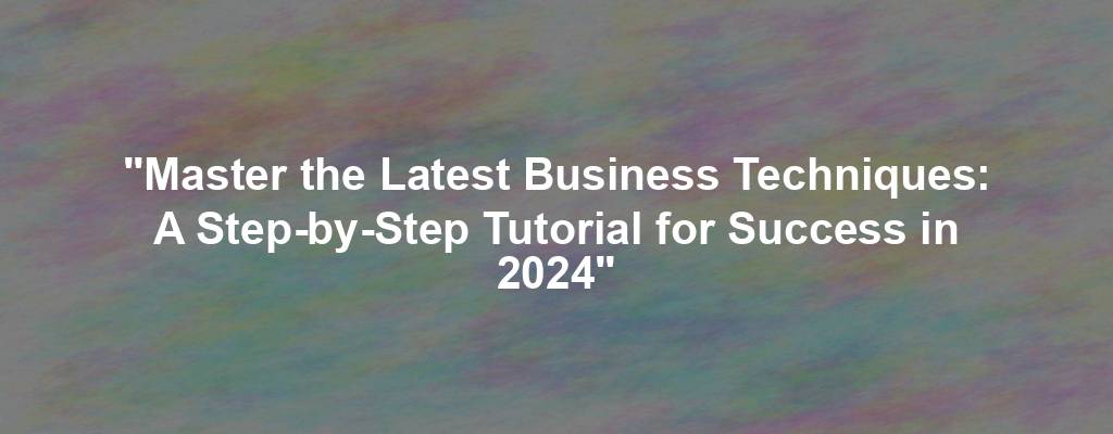"Master the Latest Business Techniques: A Step-by-Step Tutorial for Success in 2024"
