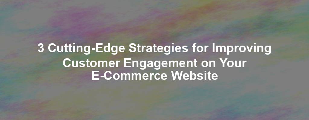 3 Cutting-Edge Strategies for Improving Customer Engagement on Your E-Commerce Website