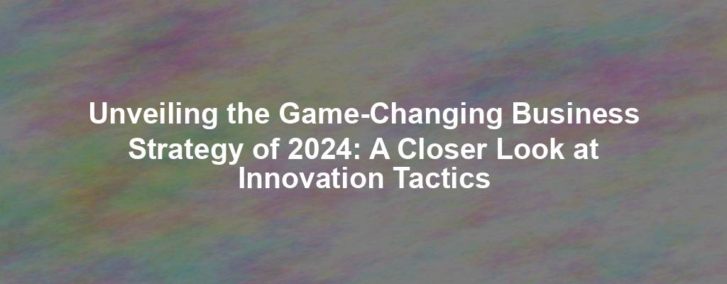 Unveiling the Game-Changing Business Strategy of 2024: A Closer Look at Innovation Tactics